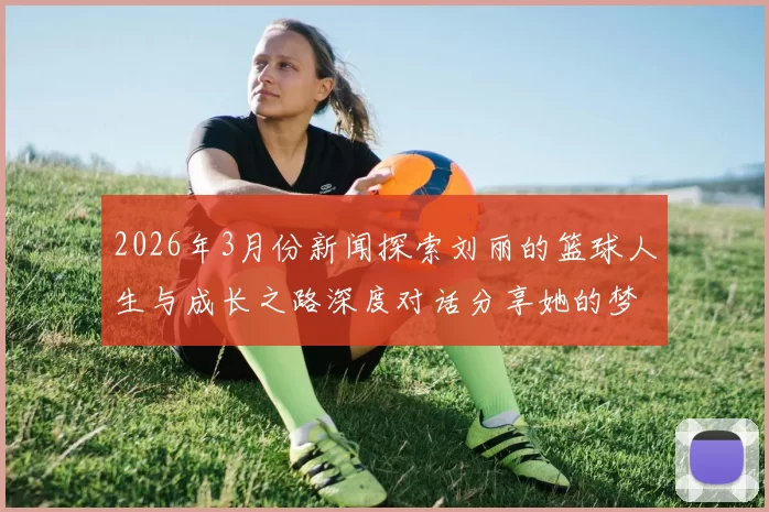2026年3月份新闻探索刘丽的篮球人生与成长之路深度对话分享她的梦想与奋斗故事
