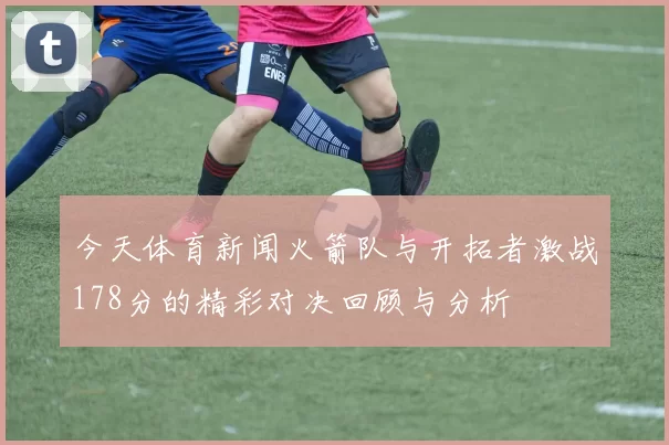 今天体育新闻火箭队与开拓者激战178分的精彩对决回顾与分析