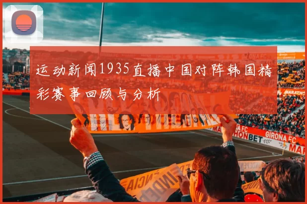 运动新闻1935直播中国对阵韩国精彩赛事回顾与分析
