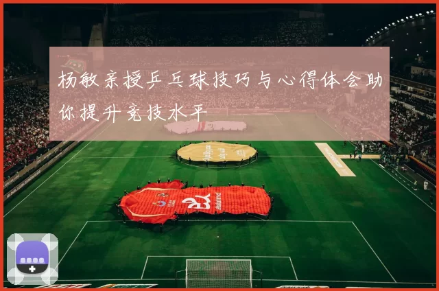 杨敏亲授乒乓球技巧与心得体会助你提升竞技水平