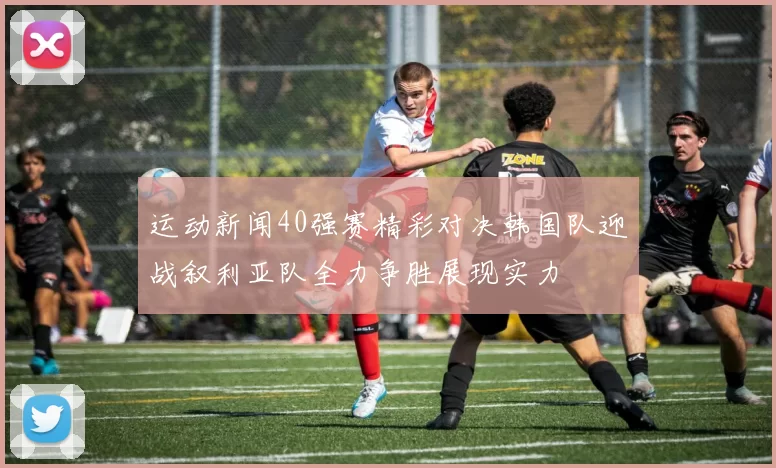 运动新闻40强赛精彩对决韩国队迎战叙利亚队全力争胜展现实力